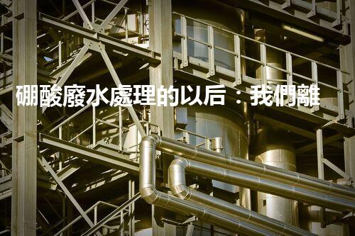 硼酸廢水處理的以后：我們離零排放還有多遠(yuǎn)？